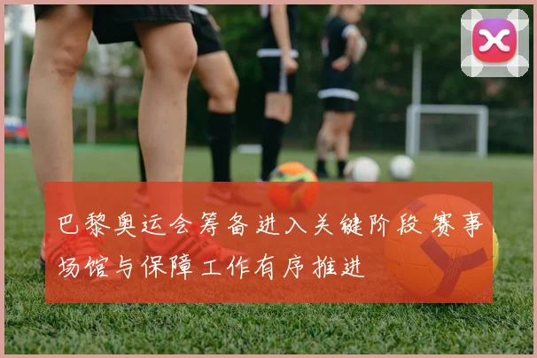 巴黎奥运会筹备进入关键阶段 赛事场馆与保障工作有序推进