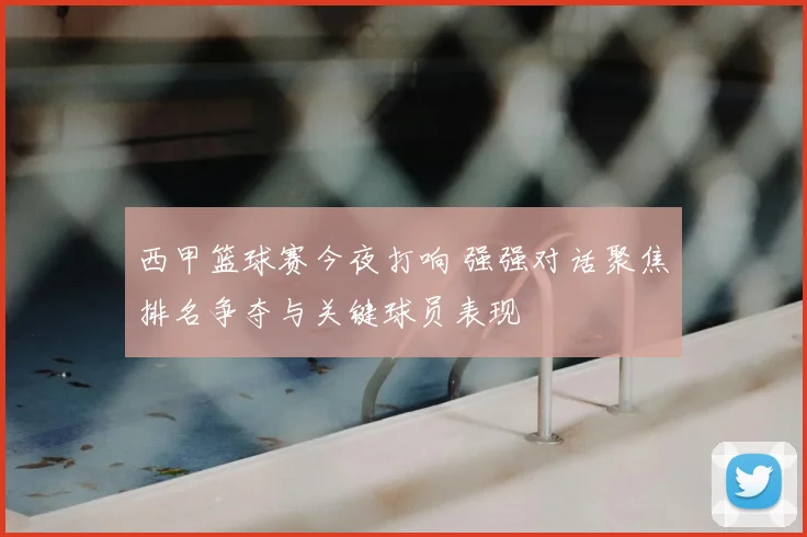 西甲篮球赛今夜打响 强强对话聚焦排名争夺与关键球员表现