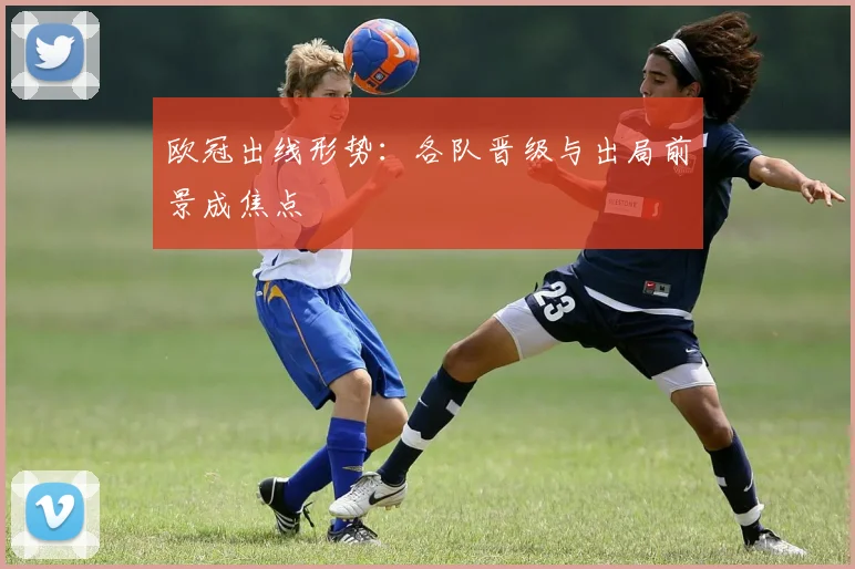 欧冠出线形势:各队晋级与出局前景成焦点
