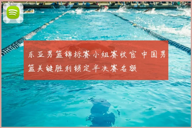 东亚男篮锦标赛小组赛收官 中国男篮关键胜利锁定半决赛名额