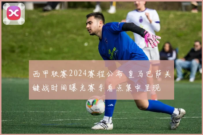 西甲联赛2024赛程公布 皇马巴萨关键战时间曝光赛季看点集中呈现