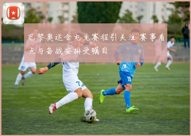 巴黎奥运会电竞赛程引关注 赛事看点与备战安排受瞩目