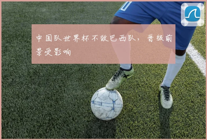 中国队世界杯不敌巴西队,晋级前景受影响