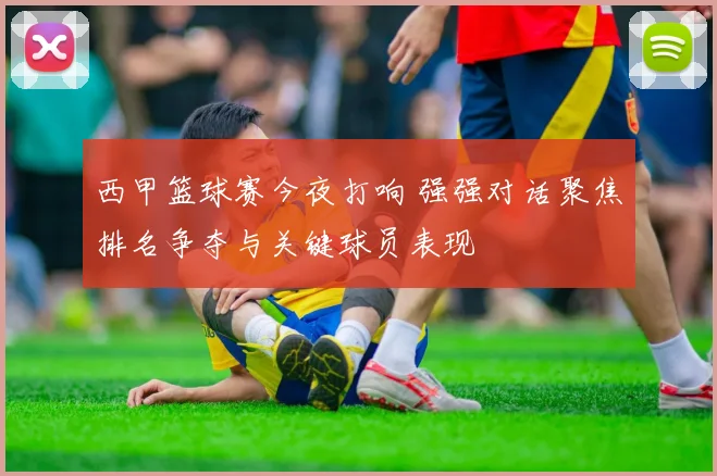 西甲篮球赛今夜打响 强强对话聚焦排名争夺与关键球员表现