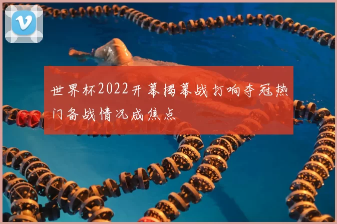 世界杯2022开幕揭幕战打响夺冠热门备战情况成焦点