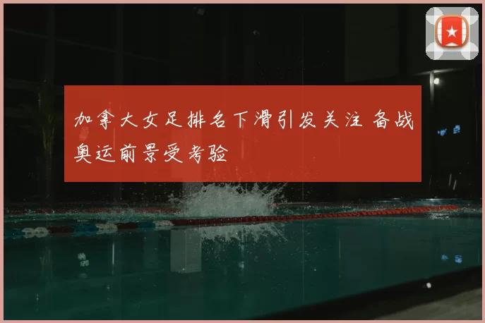加拿大女足排名下滑引发关注 备战奥运前景受考验