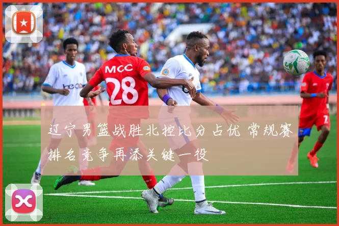 辽宁男篮战胜北控比分占优 常规赛排名竞争再添关键一役