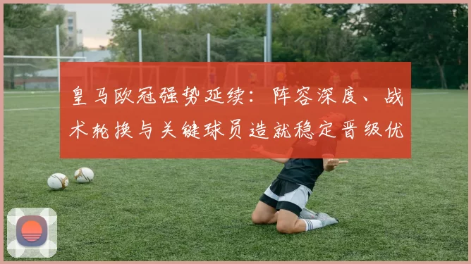 皇马欧冠强势延续:阵容深度、战术轮换与关键球员造就稳定晋级优势