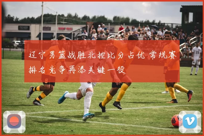 辽宁男篮战胜北控比分占优 常规赛排名竞争再添关键一役