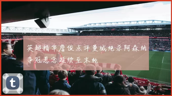 英超精华詹俊点评曼城绝杀阿森纳争冠悬念延续至末轮