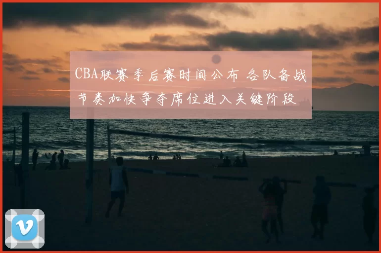CBA联赛季后赛时间公布 各队备战节奏加快争夺席位进入关键阶段