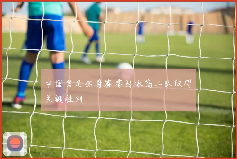 中国男足热身赛零封冰岛二队取得关键胜利