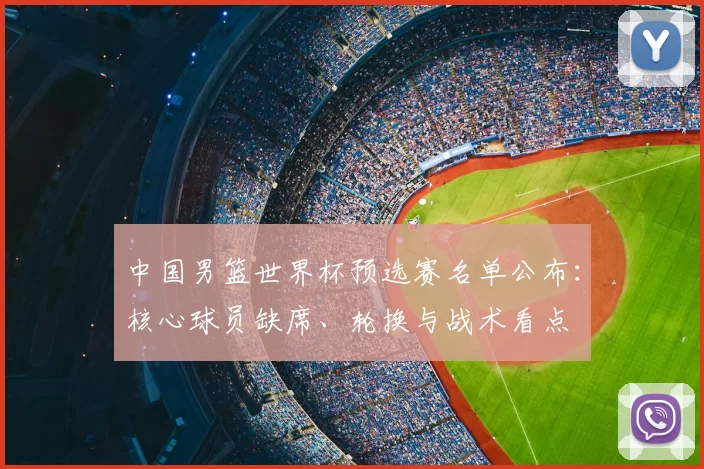 中国男篮世界杯预选赛名单公布:核心球员缺席、轮换与战术看点