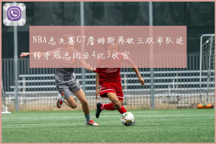 NBA总决赛G7詹姆斯再砍三双率队逆转夺冠总比分4比3收官