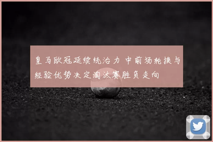 皇马欧冠延续统治力 中前场轮换与经验优势决定淘汰赛胜负走向