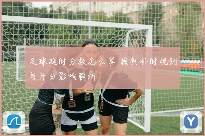 足球延时分数怎么算 裁判补时规则与计分影响解析