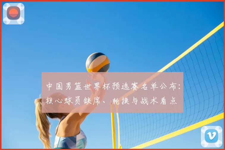 中国男篮世界杯预选赛名单公布:核心球员缺席、轮换与战术看点