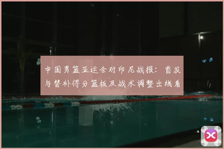中国男篮亚运会对印尼战报：首发与替补得分篮板及战术调整出线看点