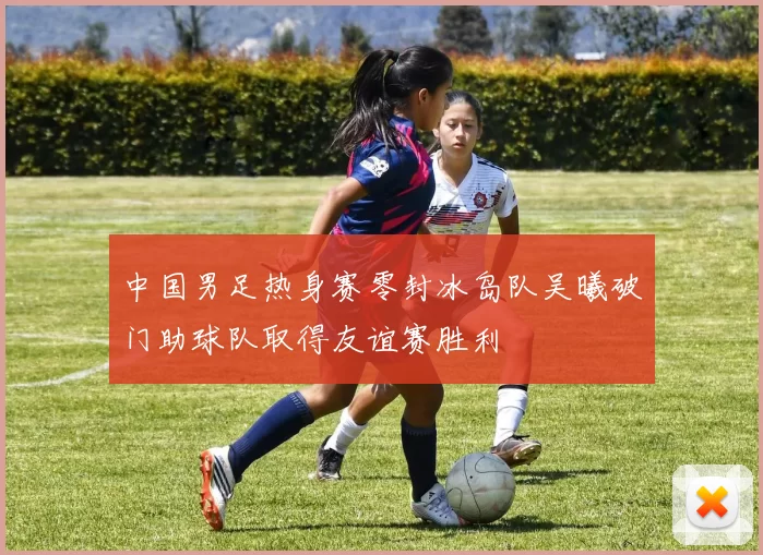 中国男足热身赛零封冰岛队吴曦破门助球队取得友谊赛胜利