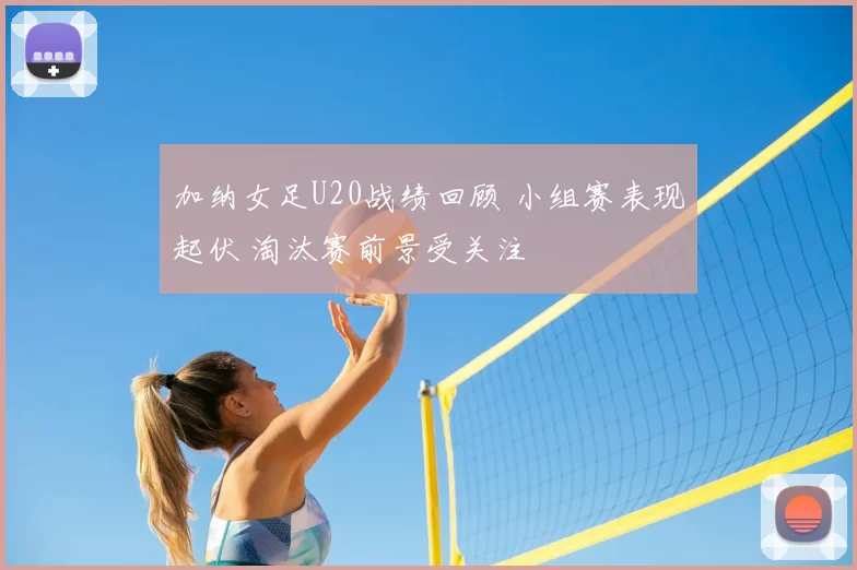 加纳女足U20战绩回顾 小组赛表现起伏 淘汰赛前景受关注