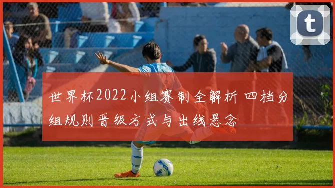 世界杯2022小组赛制全解析 四档分组规则晋级方式与出线悬念
