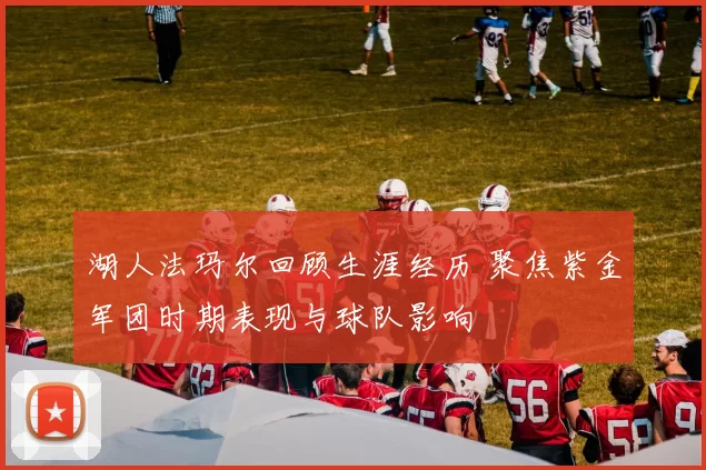 湖人法玛尔回顾生涯经历 聚焦紫金军团时期表现与球队影响
