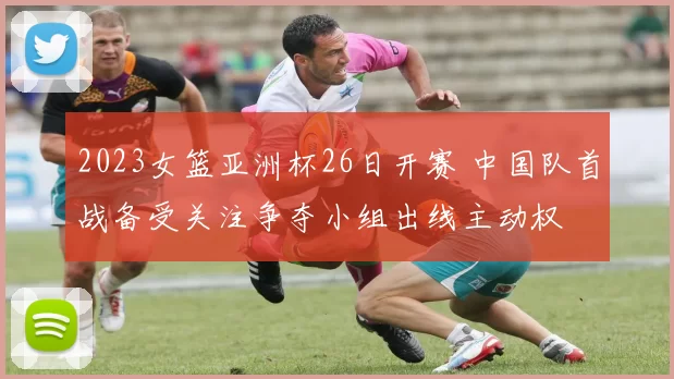 2023女篮亚洲杯26日开赛 中国队首战备受关注争夺小组出线主动权