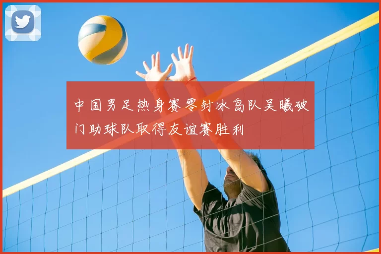 中国男足热身赛零封冰岛队吴曦破门助球队取得友谊赛胜利