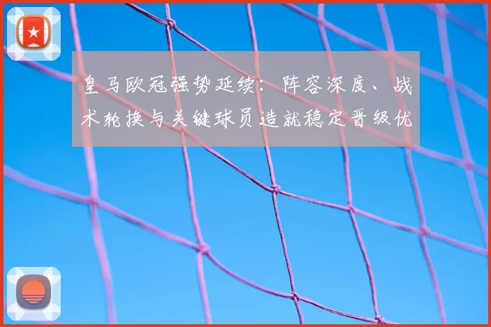 皇马欧冠强势延续:阵容深度、战术轮换与关键球员造就稳定晋级优势