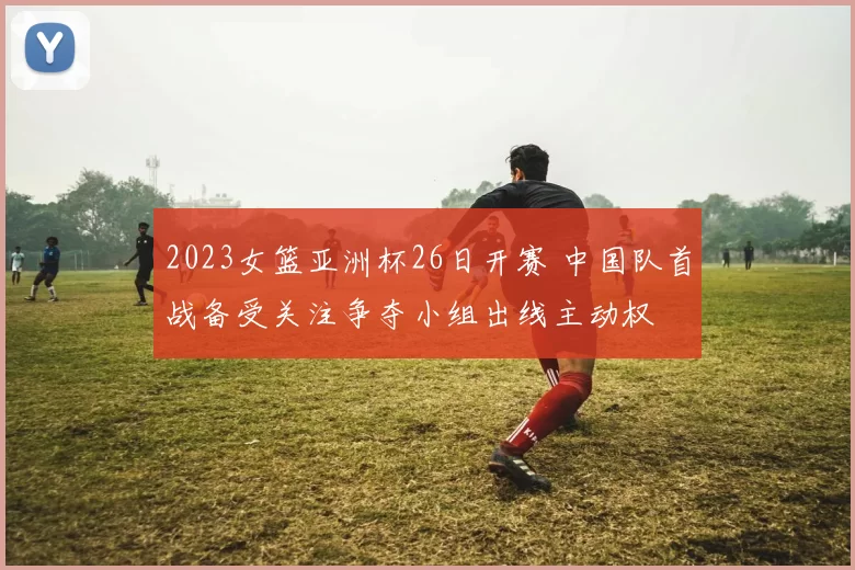 2023女篮亚洲杯26日开赛 中国队首战备受关注争夺小组出线主动权