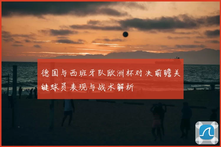 德国与西班牙队欧洲杯对决前瞻关键球员表现与战术解析