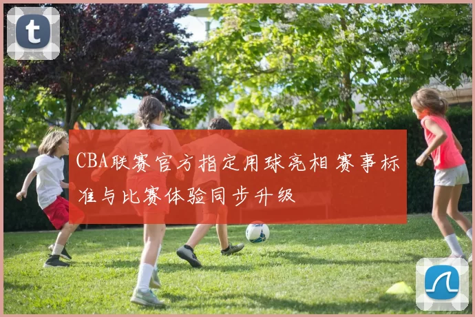 CBA联赛官方指定用球亮相 赛事标准与比赛体验同步升级