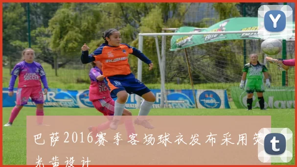 巴萨2016赛季客场球衣发布采用荧光黄设计