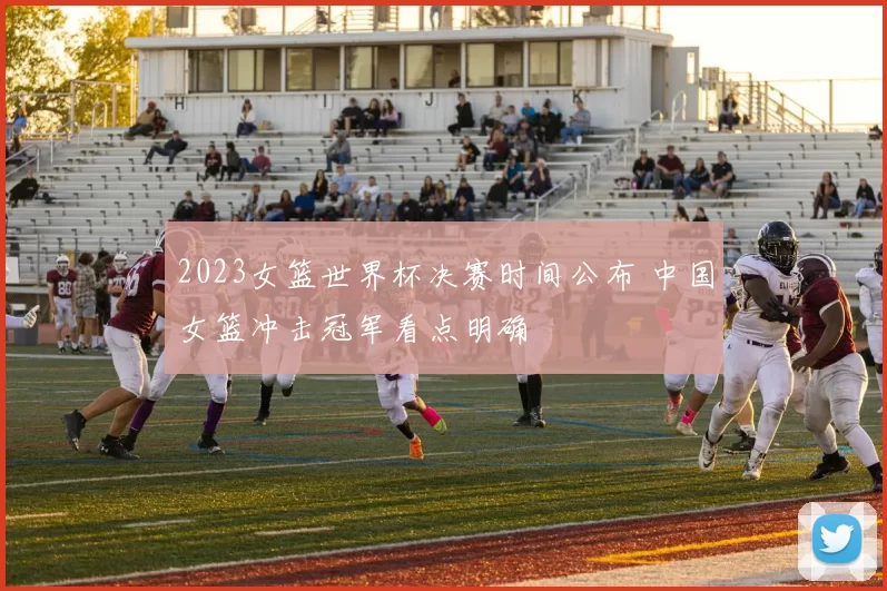 2023女篮世界杯决赛时间公布 中国女篮冲击冠军看点明确