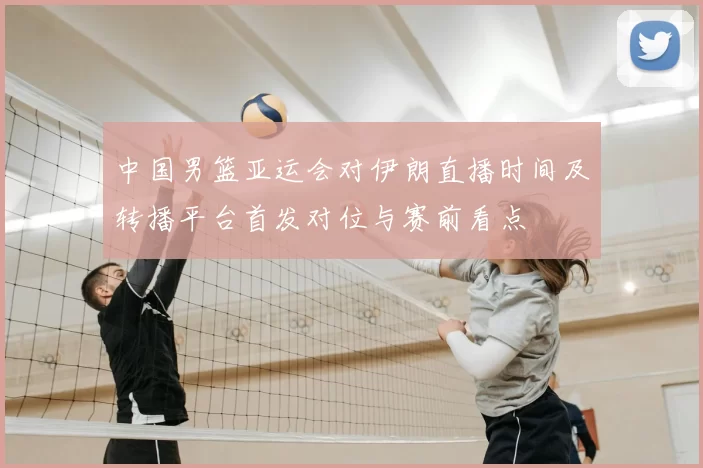 中国男篮亚运会对伊朗直播时间及转播平台首发对位与赛前看点