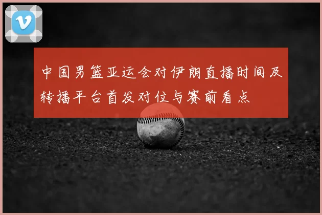 中国男篮亚运会对伊朗直播时间及转播平台首发对位与赛前看点
