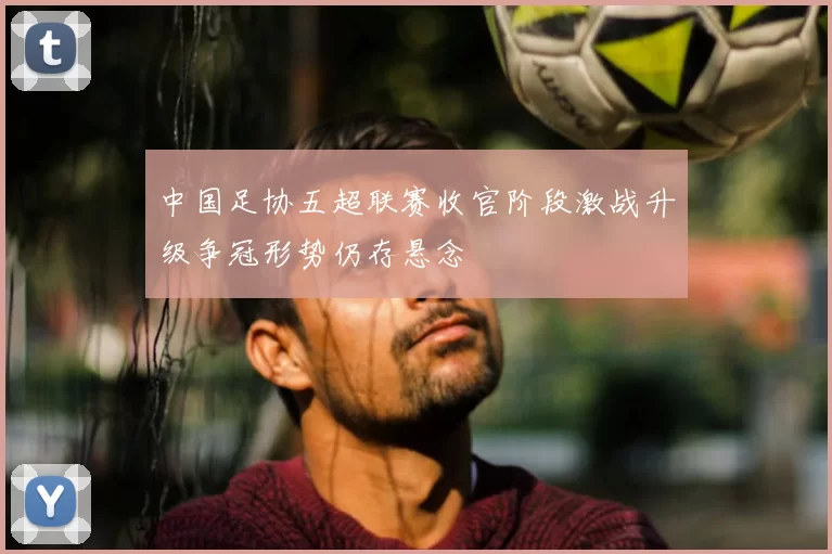 中国足协五超联赛收官阶段激战升级争冠形势仍存悬念