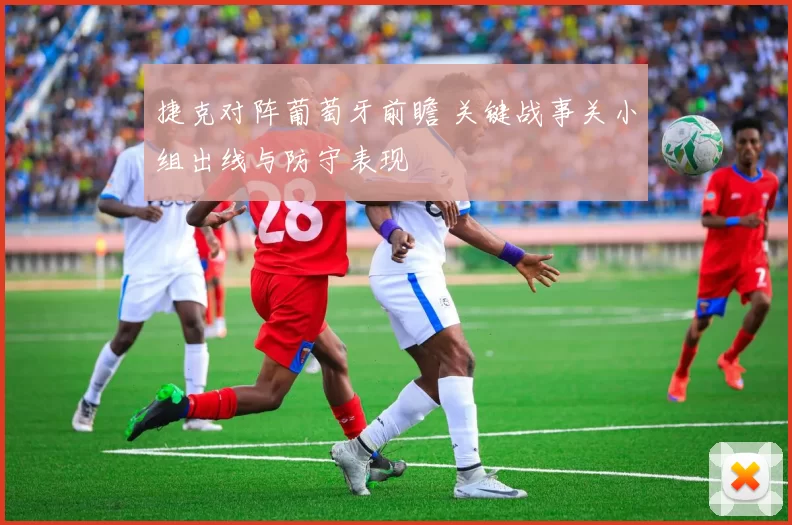 捷克对阵葡萄牙前瞻 关键战事关小组出线与防守表现