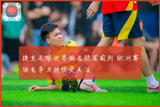捷克足球世界排名稳居前列 欧洲赛场竞争力持续受关注