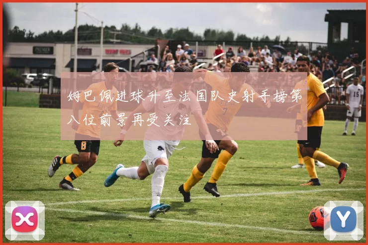 姆巴佩进球升至法国队史射手榜第八位前景再受关注