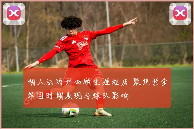 湖人法玛尔回顾生涯经历 聚焦紫金军团时期表现与球队影响