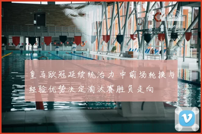 皇马欧冠延续统治力 中前场轮换与经验优势决定淘汰赛胜负走向