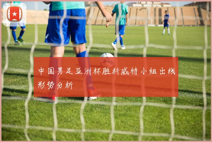 中国男足亚洲杯胜科威特小组出线形势分析