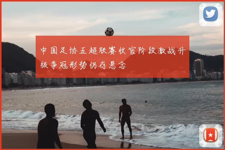 中国足协五超联赛收官阶段激战升级争冠形势仍存悬念