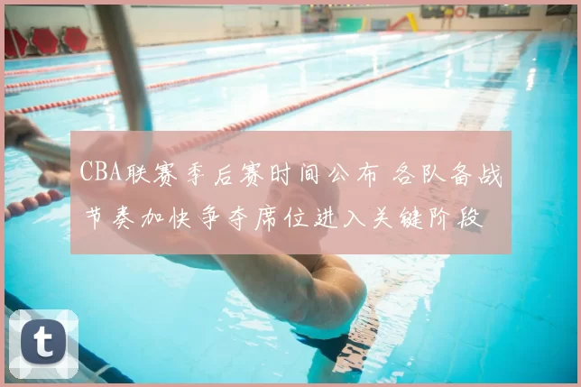 CBA联赛季后赛时间公布 各队备战节奏加快争夺席位进入关键阶段