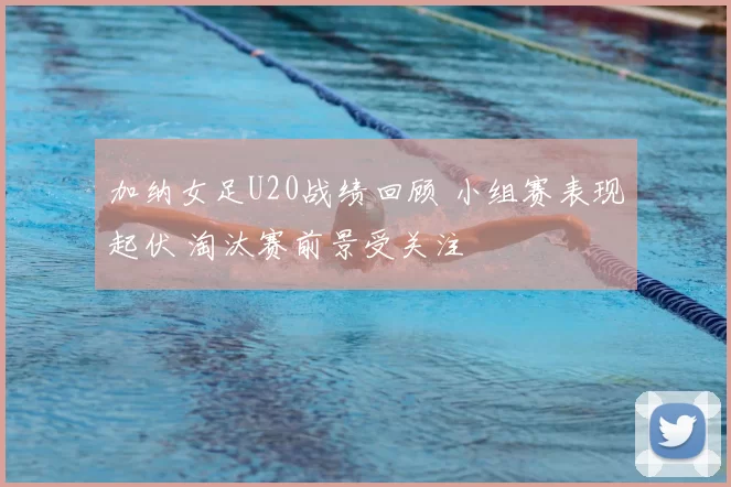 加纳女足U20战绩回顾 小组赛表现起伏 淘汰赛前景受关注