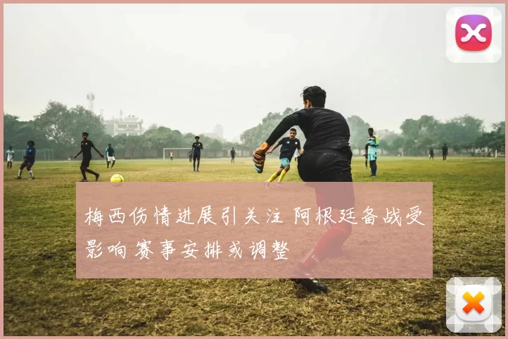 梅西伤情进展引关注 阿根廷备战受影响 赛事安排或调整