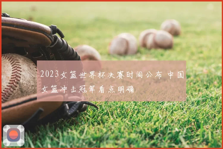 2023女篮世界杯决赛时间公布 中国女篮冲击冠军看点明确