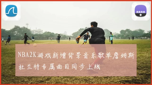 NBA2K游戏新增背景音乐歌单詹姆斯杜兰特专属曲目同步上线