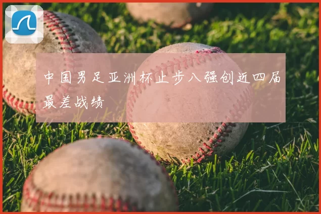 中国男足亚洲杯止步八强创近四届最差战绩